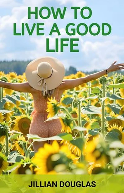 HOW TO LIVE A GOOD LIFE: A Practical Guide to Cultivating Happiness, Fulfillment, and Meaning in Everyday Living (2024)