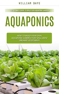 Aquaponics: The Ultimate Guide to Build Your Aquaponic Garden (How to Build Your Own Aquaponic Garden That Will Grow Organic Vegetables)