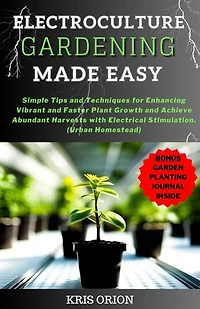ELECTROCULTURE GARDENING MADE EASY: Simple Tips and Techniques for Enhancing Vibrant and Faster Plant Growth and Achieve Abundant Harvests with Electrical Stimulation(Urban Homestead)
