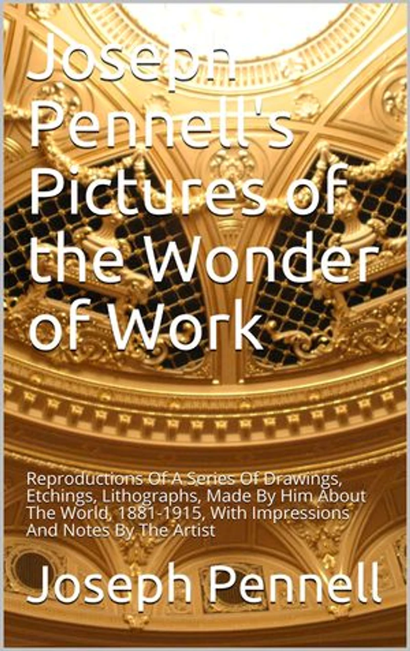 Joseph Pennell's Pictures of the Wonder of Work: Reproductions Of A Series Of Drawings, Etchings, Lithographs, Made By Him About The World, 1881-1915, With Impressions And Notes By The Artist