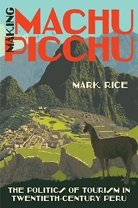 Making Machu Picchu: The Politics Of Tourism Twentieth-century Peru