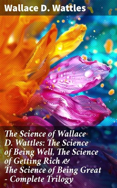 The Science of Wallace D. Wattles: The Science of Being Well, The Science of Getting Rich & The Science of Being Great - Complete Trilogy: Enriched edition. Transform Your Life with Wattles' Wisdom