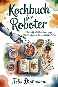Kochbuch für Roboter: Sieben Geschichten über Hunger, Schaltkreise und die menschliche Seele