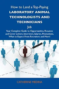 How to Land a Top-Paying Laboratory animal technologists and technicians Job: Your Complete Guide to Opportunities, Resumes and Cover Letters, Interviews, Salaries, Promotions, What to Expect From Recruiters and More