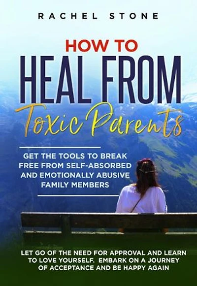 How To Heal From Toxic Parents: Get The Tools To Break Free From Self-Absorbed and Emotionally Abusive Family Members. Let Go of the Need for Approval and Learn to Love Yourself. Embark on a Journey of Acceptance and Be Happy Again.