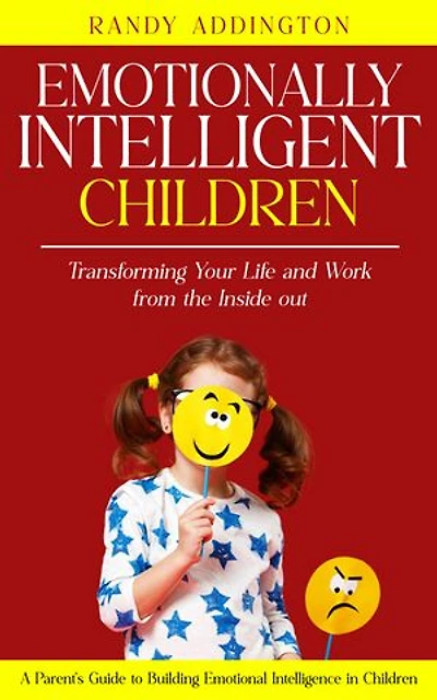 Emotionally Intelligent Children: Transforming Your Life and Work from the Inside out (A Parent's Guide to Building Emotional Intelligence in Children)