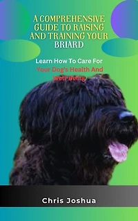 A COMPREHENSIVE GUIDE TO RAISING AND TRAINING YOUR BRIARD: Learn How To Care For Your Dog's Health And Well-Being