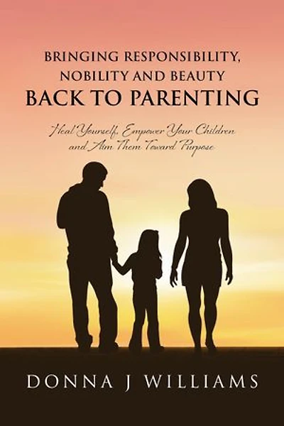 Bringing Responsibility, Nobility and Beauty Back to Parenting: Heal Yourself, Empower Your Children and Aim Them Toward Purpose