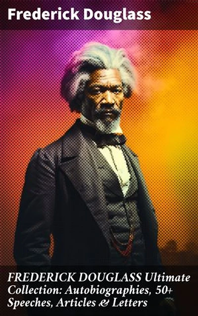 FREDERICK DOUGLASS Ultimate Collection: Autobiographies, 50+ Speeches, Articles & Letters: Championing Equality: The Unforgettable Legacy of Frederick Douglass