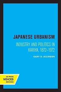 Japanese Urbanism: Industry And Politics Kariya, 1872-1972