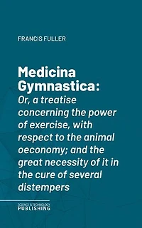 Medicina Gymnastica: Or, a treatise concerning the power of exercise, with respect to the animal oeconomy; and the great necessity of it in the cure of several distempers