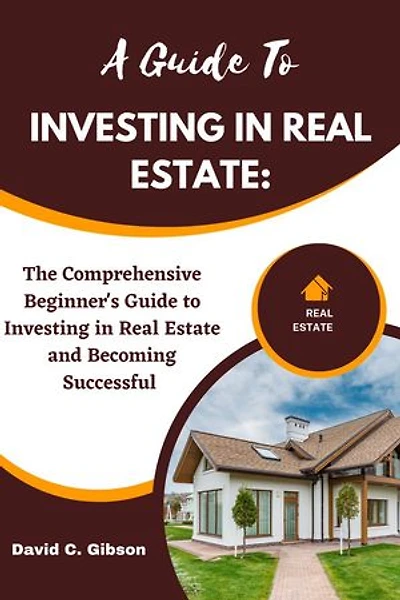 A GUIDE TO INVESTING IN REAL ESTATE: The Comprehensive Beginner's Guide to Investing in Real Estate and Becoming Successful