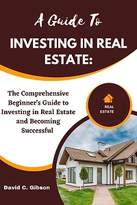 A GUIDE TO INVESTING IN REAL ESTATE: The Comprehensive Beginner's Guide to Investing in Real Estate and Becoming Successful
