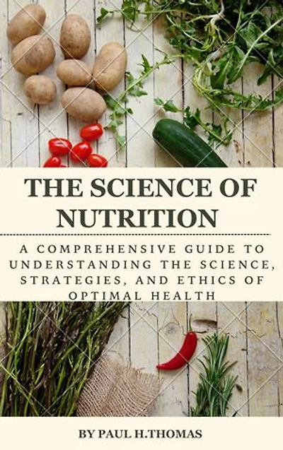 The science of nutrition: A comprehensive guide to understanding the science, strategies, and ethics of optimal health