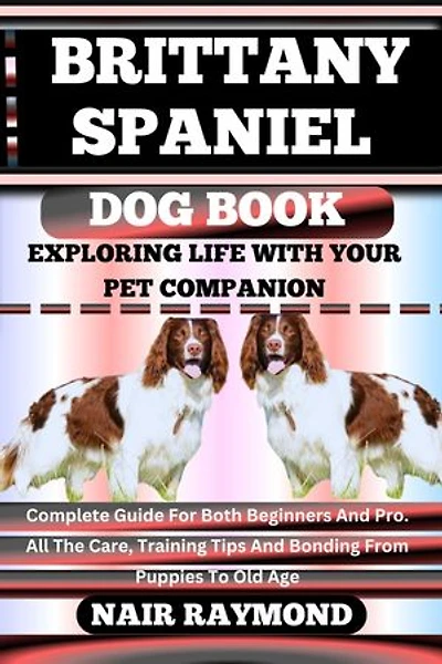 BRITTANY SPANIEL DOG BOOK Exploring Life With Your Pet Companion: Complete Guide For Both Beginners And Pro. All The Care, Training Tips And Bonding From Puppies To Old Age