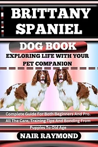 BRITTANY SPANIEL DOG BOOK Exploring Life With Your Pet Companion: Complete Guide For Both Beginners And Pro. All The Care, Training Tips And Bonding From Puppies To Old Age