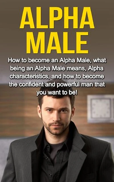 Alpha Male: How to become an Alpha male, what being an Alpha male means, Alpha characteristics, and how to become the confident and powerful man that you want to be!
