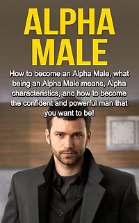 Alpha Male: How to become an Alpha male, what being an Alpha male means, Alpha characteristics, and how to become the confident and powerful man that you want to be!