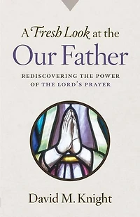 A Fresh Look at the Our Father: Rediscovering the Power of the Lord's Prayer