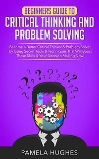 Beginners Guide to Critical Thinking and Problem Solving: Become a Better Critical Thinker & Problem Solver, by Using Secret Tools & Techniques That Will Boost These Skills & Your Decision Making Now!