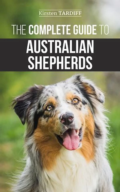 The Complete Guide to Australian Shepherds: Learn Everything You Need Know About Raising, Training, and Successfully Living with Your New Aussie
