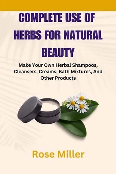Complete Use Of Herbs For Natural Beauty: Make Your Own Herbal Shampoos, Cleansers, Creams, Bath Mixtures, And Other Products