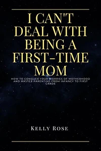 I CAN'T DEAL WITH BEING A FIRST-TIME MOM: How to conquer your worries of motherhood and master parenting from infancy to first grade