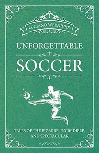 Unforgettable Soccer: Tales Of The Bizarre, Incredible, And Spectacular