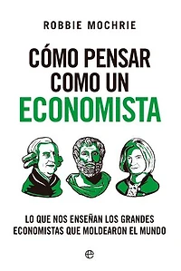 Cómo pensar como un economista: Lo que nos enseñan los grandes economistas que moldearon el mundo