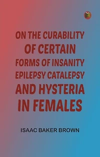 On the Curability of Certain Forms of Insanity, Epilepsy, Catalepsy, and Hysteria in Females