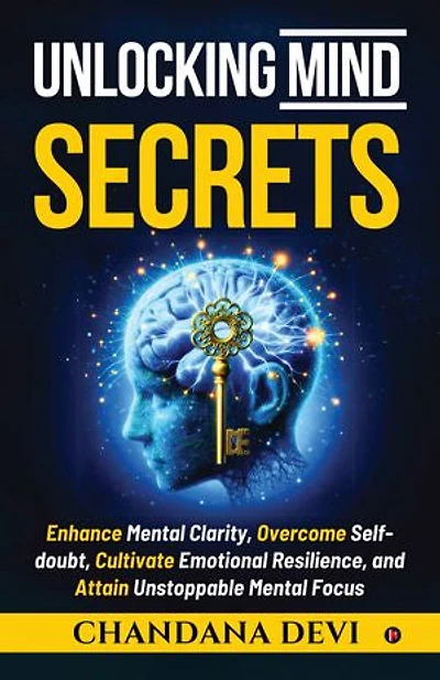 Unlocking Mind Secrets: Enhance Mental Clarity, Overcome Selfdoubt, Cultivate Emotional Resilience, and Attain Unstoppable Mental Focus