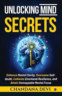 Unlocking Mind Secrets: Enhance Mental Clarity, Overcome Selfdoubt, Cultivate Emotional Resilience, and Attain Unstoppable Mental Focus