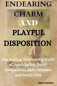 ENDEARING CHARM AND PLAYFUL DISPOSITION: Discovering The Cheerful World Of Dutch Rabbit; Petite Companion, Agile Athletics And Gentle Family Pets