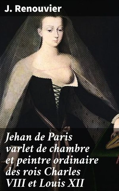 Jehan de Paris varlet de chambre et peintre ordinaire des rois Charles VIII et Louis XII: Un portrait fascinant de l'artiste courtisan de la Renaissance française
