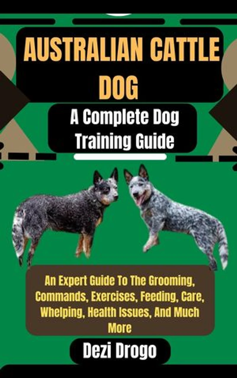 Australian Cattle Dog: A Complete Dog Training Guide An Expert Guide To The Grooming, Commands, Exercises, Feeding, Care, Whelping, Health Issues, And Much More