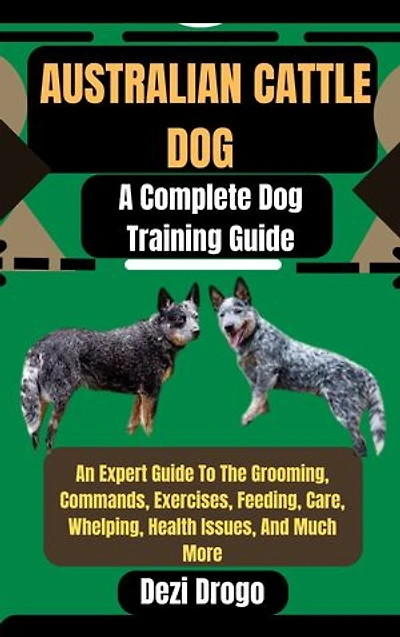 Australian Cattle Dog: A Complete Dog Training Guide An Expert Guide To The Grooming, Commands, Exercises, Feeding, Care, Whelping, Health Issues, And Much More