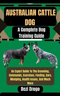 Australian Cattle Dog: A Complete Dog Training Guide An Expert Guide To The Grooming, Commands, Exercises, Feeding, Care, Whelping, Health Issues, And Much More