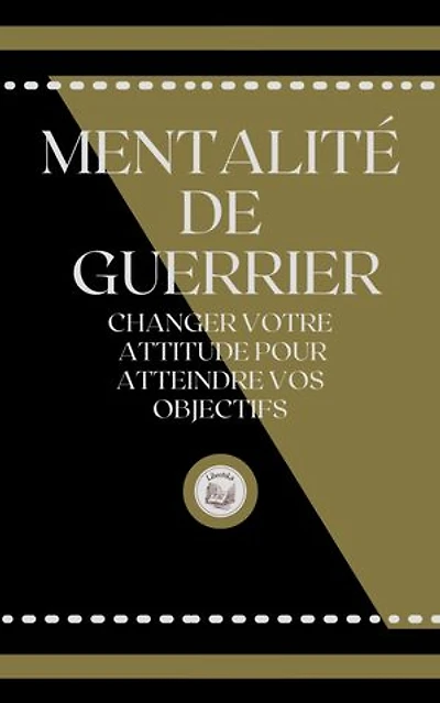 MENTALITÉ DE GUERRIER: CHANGER VOTRE ATTITUDE POUR ATTEINDRE VOS OBJECTIFS