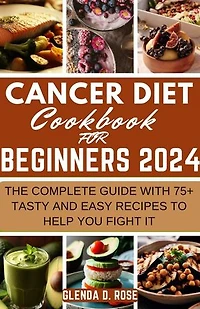 Cancer Diet Cookbook For Beginners 2024: The Complete Guide With 75+ Tasty and Easy Recipes To Help You Fight It