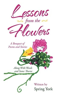 Lessons From The Flowers: A Bouquet Of Poems And Stories Along With Weeds Some Thorns