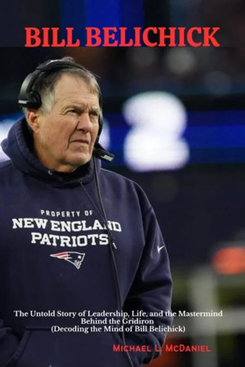 BILL BELICHICK: The Untold Story of Leadership, Life, and the Mastermind Behind the Gridiron (Decoding the Mind of Bill Belichick)