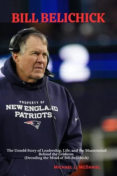 BILL BELICHICK: The Untold Story of Leadership, Life, and the Mastermind Behind the Gridiron (Decoding the Mind of Bill Belichick)