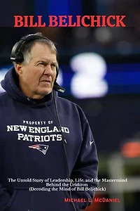 BILL BELICHICK: The Untold Story of Leadership, Life, and the Mastermind Behind the Gridiron (Decoding the Mind of Bill Belichick)