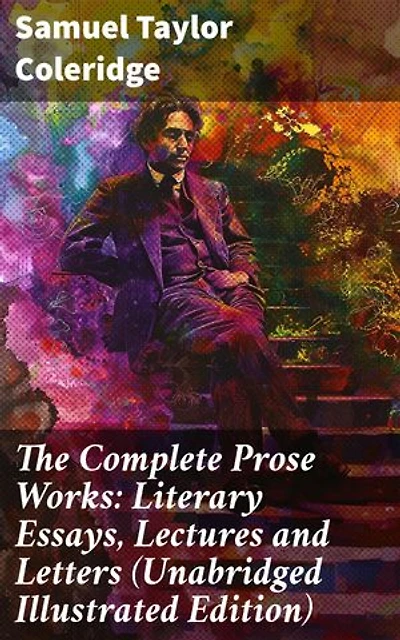 The Complete Prose Works: Literary Essays, Lectures and Letters (Unabridged Illustrated Edition): Exploring Artistry and Criticism in Romantic Literature