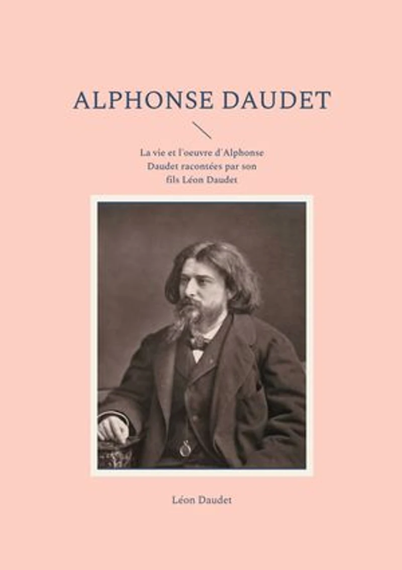 Alphonse Daudet: La vie et l'oeuvre d'Alphonse Daudet racontées par son fils Léon Daudet