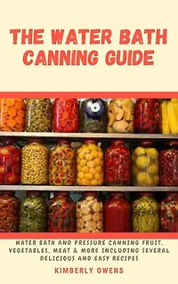 Complete Guide to Water Bath Canning: Water Bath and Pressure Canning Fruit, Vegetable, Meat & More Including Several Delicious and Easy Recipes