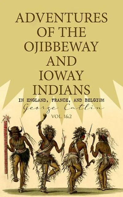 Adventures of the Ojibbeway and Ioway Indians in England, France, and Belgium (Vol. 1&2): Historical Account of Eight Years' Travels and Residence in Europe