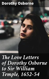 The Love Letters of Dorothy Osborne to Sir William Temple, 1652-54: Enriched edition. A 17th Century Love Story: Intimate Letters of Romance and Society