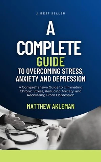 A Complete Guide to Overcoming Stress, Anxiety, and Depression: A Comprehensive Guide to Eliminating Chronic Stress, Reducing Anxiety, and Recovering From Depression