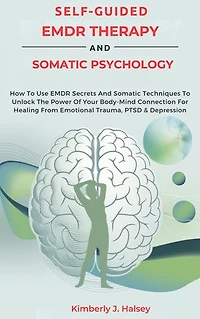 SELF-GUIDED EMDR THERAPY AND SOMATIC PSYCHOLOGY: How To Use EMDR Secrets And Somatic Techniques To Unlock The Power Of Your Body-Mind Connection For Healing From Emotional Trauma, PTSD & Depression